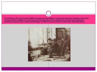 El 9 de febrero de 1913 la Escuela Militar de Aspirantes de Tlalpan y la tropa del cuartel de Tacubaya se levantan en armas contra el gobierno. Una de las primeras maniobras de los sublevados, al mando de los generales porfiristas Gregorio Ruiz y Manuel Mondragón, fue liberar de sus prisiones a Félix Díaz y Bernardo Reyes.