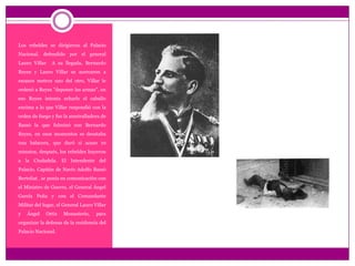 Los rebeldes se dirigieron al Palacio Nacional. defendido por el general Lauro Villar  A su llegada, Bernardo Reyes y Lauro Villar se acercaron a escasos metros uno del otro, Villar le ordenó a Reyes "deponer las armas", en eso Reyes intenta echarle el caballo encima a lo que Villar respondió con la orden de fuego y fue la ametralladora de Bassó la que fulminó con Bernardo Reyes, en esos momentos se desataba una balacera, que duró si acaso 10 minutos, después, los rebeldes huyeron a la Ciudadela. El Intendente del Palacio, Capitán de Navío Adolfo BassóBertoliat , se ponía en comunicación con el Ministro de Guerra, el General Ángel García Peñay con el Comandante Militar del lugar, el General Lauro Villar y Ángel Ortiz Monasterio, para organizar la defensa de la residencia del Palacio Nacional.