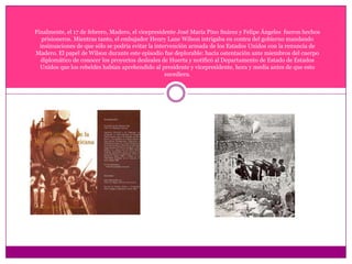 Finalmente, el 17 de febrero, Madero, el vicepresidente José María Pino Suárez y Felipe Ángeles  fueron hechos prisioneros. Mientras tanto, el embajador Henry Lane Wilson intrigaba en contra del gobierno mandando insinuaciones de que sólo se podría evitar la intervención armada de los Estados Unidos con la renuncia de Madero. El papel de Wilson durante este episodio fue deplorable: hacía ostentación ante miembros del cuerpo diplomático de conocer los proyectos desleales de Huerta y notificó al Departamento de Estado de Estados Unidos que los rebeldes habían aprehendido al presidente y vicepresidente, hora y media antes de que esto sucediera. 