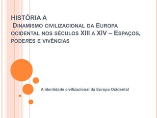 HISTÓRIA A
DINAMISMO CIVILIZACIONAL DA EUROPA
OCIDENTAL NOS SÉCULOS XIII A XIV – ESPAÇOS,
PODERES E VIVÊNCIAS




         A identidade civilizacional da Europa Ocidental
 