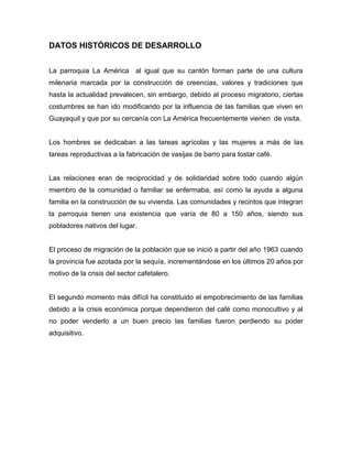 DATOS HISTÓRICOS DE DESARROLLO 
La parroquia La América al igual que su cantón forman parte de una cultura milenaria marcada por la construcción de creencias, valores y tradiciones que hasta la actualidad prevalecen, sin embargo, debido al proceso migratorio, ciertas costumbres se han ido modificando por la influencia de las familias que viven en Guayaquil y que por su cercanía con La América frecuentemente vienen de visita. 
Los hombres se dedicaban a las tareas agrícolas y las mujeres a más de las tareas reproductivas a la fabricación de vasijas de barro para tostar café. 
Las relaciones eran de reciprocidad y de solidaridad sobre todo cuando algún miembro de la comunidad o familiar se enfermaba, así como la ayuda a alguna familia en la construcción de su vivienda. Las comunidades y recintos que integran la parroquia tienen una existencia que varía de 80 a 150 años, siendo sus pobladores nativos del lugar. 
El proceso de migración de la población que se inició a partir del año 1963 cuando la provincia fue azotada por la sequía, incrementándose en los últimos 20 años por motivo de la crisis del sector cafetalero. 
El segundo momento más difícil ha constituido el empobrecimiento de las familias debido a la crisis económica porque dependieron del café como monocultivo y al no poder venderlo a un buen precio las familias fueron perdiendo su poder adquisitivo. 
 