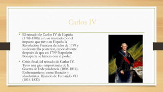 Carlos IV
• El reinado de Carlos IV de España
(1788-1808) estuvo marcado por el
impacto que tuvo en España la
Revolución Francesa de julio de 1789 y
su desarrollo posterior, especialmente
después de que en 1799 Napoleón
Bonaparte se hiciera con el poder.
• Crisis final del reinado de Carlos IV.
Tuvo una gran importancia de la
Guerra de Independencia (1808-1814).
Enfrentamiento entre liberales y
absolutistas. Reinado de Fernando VII
(1814-1833)
 