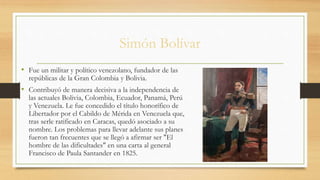 Simón Bolívar
• Fue un militar y político venezolano, fundador de las
repúblicas de la Gran Colombia y Bolivia.
• Contribuyó de manera decisiva a la independencia de
las actuales Bolivia, Colombia, Ecuador, Panamá, Perú
y Venezuela. Le fue concedido el título honorífico de
Libertador por el Cabildo de Mérida en Venezuela que,
tras serle ratificado en Caracas, quedó asociado a su
nombre. Los problemas para llevar adelante sus planes
fueron tan frecuentes que se llegó a afirmar ser "El
hombre de las dificultades" en una carta al general
Francisco de Paula Santander en 1825.
 