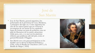 José de
San Martín
• Jose de San Martin, general argentino, fue
gobernador de la provincia de Cuyo, Mendoza,
a principios del siglo xix. Como argentina fue
uno de los unicos paises que no vivieron la
reconquista de sus tierras de los españoles
luego de formar un junta de gobierno, crea un
plan de liberacion de los paises adyacentes
(chile peru, etc), y se une con los patriotas
chilenos que pudieron salir del pais, como el
general Bernando O'higgins.
• San Martin tuvo una gran participacion en las
batallas que le dieron la libertad definitiva a
Chile, como la Batalla de Chacabuco (1817) y la
Batalla de Maipo ( 1818)
 