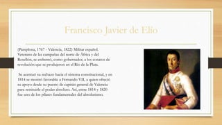 Francisco Javier de Elío
(Pamplona, 1767 - Valencia, 1822) Militar español.
Veterano de las campañas del norte de África y del
Rosellón, se enfrentó, como gobernador, a los conatos de
revolución que se produjeron en el Río de la Plata.
Se acentuó su rechazo hacia el sistema constitucional, y en
1814 se mostró favorable a Fernando VII, a quien ofreció
su apoyo desde su puesto de capitán general de Valencia
para restituirle el poder absoluto. Así, entre 1814 y 1820
fue uno de los pilares fundamentales del absolutismo.
 