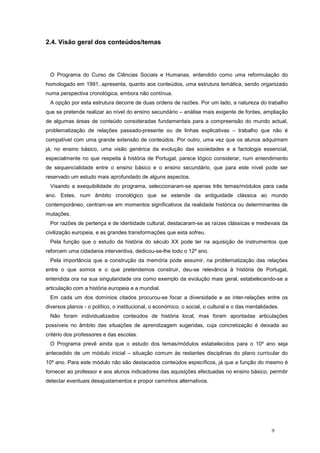 2.4. Visão geral dos conteúdos/temas




 O Programa do Curso de Ciências Sociais e Humanas, entendido como uma reformulação do
homologado em 1991, apresenta, quanto aos conteúdos, uma estrutura temática, sendo organizado
numa perspectiva cronológica, embora não contínua.
 A opção por esta estrutura decorre de duas ordens de razões. Por um lado, a natureza do trabalho
que se pretende realizar ao nível do ensino secundário – análise mais exigente de fontes, ampliação
de algumas áreas de conteúdo consideradas fundamentais para a compreensão do mundo actual,
problematização de relações passado-presente ou de linhas explicativas – trabalho que não é
compatível com uma grande extensão de conteúdos. Por outro, uma vez que os alunos adquiriram
já, no ensino básico, uma visão genérica da evolução das sociedades e a factologia essencial,
especialmente no que respeita à história de Portugal, parece lógico considerar, num entendimento
de sequencialidade entre o ensino básico e o ensino secundário, que para este nível pode ser
reservado um estudo mais aprofundado de alguns aspectos.
 Visando a exequibilidade do programa, seleccionaram-se apenas três temas/módulos para cada
ano. Estes, num âmbito cronológico que se estende da antiguidade clássica ao mundo
contemporâneo, centram-se em momentos significativos da realidade histórica ou determinantes de
mutações.
 Por razões de pertença e de identidade cultural, destacaram-se as raízes clássicas e medievais da
civilização europeia, e as grandes transformações que esta sofreu.
 Pela função que o estudo da história do século XX pode ter na aquisição de instrumentos que
reforcem uma cidadania interventiva, dedicou-se-lhe todo o 12º ano.
 Pela importância que a construção da memória pode assumir, na problematização das relações
entre o que somos e o que pretendemos construir, deu-se relevância à história de Portugal,
entendida ora na sua singularidade ora como exemplo da evolução mais geral, estabelecendo-se a
articulação com a história europeia e a mundial.
 Em cada um dos domínios citados procurou-se focar a diversidade e as inter-relações entre os
diversos planos - o político, o institucional, o económico, o social, o cultural e o das mentalidades.
 Não foram individualizados conteúdos de história local, mas foram apontadas articulações
possíveis no âmbito das situações de aprendizagem sugeridas, cuja concretização é deixada ao
critério dos professores e das escolas.
 O Programa prevê ainda que o estudo dos temas/módulos estabelecidos para o 10º ano seja
antecedido de um módulo inicial – situação comum às restantes disciplinas do plano curricular do
10º ano. Para este módulo não são destacados conteúdos específicos, já que a função do mesmo é
fornecer ao professor e aos alunos indicadores das aquisições efectuadas no ensino básico, permitir
detectar eventuais desajustamentos e propor caminhos alternativos.




                                                                                                  9
 