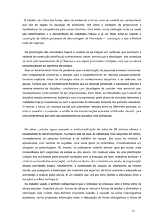 O trabalho de crítica das fontes, além de evidenciar a forma como se constrói um conhecimento
que não se esgota na aquisição de conteúdos, terá ainda a vantagem de proporcionar a
transferência de competências para outros domínios. Com efeito, numa civilização onde os media
são determinantes e a apresentação de realidades virtuais é já um facto, torna-se urgente a
construção de sólidos processos de desmontagem da informação – construção a que a História
pode dar resposta.


 Na planificação das actividades haverá o cuidado de as integrar em contextos que acentuem a
vertente de construção científica do conhecimento. Assim, convirá que a abordagem dos conteúdos
se inicie pelo levantamento de problemas e que sejam promovidas condições para que os alunos
consciencializem os caminhos percorridos.
 Quer no levantamento inicial de problemas quer na elaboração de pequenas sínteses conclusivas,
será indispensável chamar-se a atenção para o estabelecimento de relações passado-presente,
tornando explícitas linhas de articulação entre os conhecimentos adquiridos e as vivências dos
alunos. Acresce que, no conhecimento histórico que se pretende construído, é necessário atender à
vertente narrativa da disciplina, conciliando-a com abordagens de carácter mais estrutural que,
inevitavelmente, terão também de ser proporcionadas. Com efeito, as dificuldades que o estudo da
disciplina coloca prendem-se, sobretudo, com a compreensão pelos alunos de conceitos referentes a
realidades hoje já inexistentes ou com a apreensão da dimensão temporal dos períodos estudados.
O recurso a nexos de natureza causal que patenteiem relações entre os diferentes períodos, ou
entre o passado e o presente, a evidência das transformações operadas contribuirão, decerto, para
uma compreensão por parte dos adolescentes de questões mais complexas.




 No plano curricular agora aprovado a institucionalização de aulas de 90 minutos oferece a
possibilidade de desenvolvimento, na própria sala de aula, de estratégias mais exigentes em tempo,
nomeadamente de pesquisa individual e de trabalho em equipa. Em todos os módulos é
apresentada, com carácter de sugestão, uma vasta gama de actividades, contextualizadas em
situações de aprendizagem. No entanto, os professores poderão sempre optar por outras, mais
consentâneas com exigências da escola ou dos alunos. Em qualquer caso, só uma planificação
cuidada das actividades pode propiciar condições para a execução de reais «trabalhos práticos» e
conduzir a uma efectiva apropriação, por todos os alunos, dos conteúdos em estudo. A programação
dessas actividades exigirá, naturalmente, a constituição de equipas de professores da mesma
escola, que assegurem a elaboração dos materiais que suportem de forma coerente e adequada as
actividades a realizar pelos alunos. É um trabalho que virá por certo facilitar a articulação entre a
disciplina e a Área de Projecto.
 No trabalho visado é também indispensável que o professor se preocupe com a forma como os
alunos estudam. Importará discutir formas de utilizar o manual e formas de ampliar e diversificar a
informação nele contida. Será também importante suscitar a consulta de obras historiográficas
acessíveis, sendo propiciada informação sobre a elaboração de fichas bibliográficas e fichas de




                                                                                             12
 
