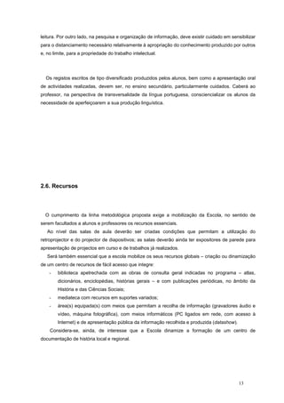 leitura. Por outro lado, na pesquisa e organização de informação, deve existir cuidado em sensibilizar
para o distanciamento necessário relativamente à apropriação do conhecimento produzido por outros
e, no limite, para a propriedade do trabalho intelectual.




  Os registos escritos de tipo diversificado produzidos pelos alunos, bem como a apresentação oral
de actividades realizadas, devem ser, no ensino secundário, particularmente cuidados. Caberá ao
professor, na perspectiva de transversalidade da língua portuguesa, consciencializar os alunos da
necessidade de aperfeiçoarem a sua produção linguística.




2.6. Recursos




  O cumprimento da linha metodológica proposta exige a mobilização da Escola, no sentido de
serem facultados a alunos e professores os recursos essenciais.
   Ao nível das salas de aula deverão ser criadas condições que permitam a utilização do
retroprojector e do projector de diapositivos; as salas deverão ainda ter expositores de parede para
apresentação de projectos em curso e de trabalhos já realizados.
   Será também essencial que a escola mobilize os seus recursos globais – criação ou dinamização
de um centro de recursos de fácil acesso que integre:
    -   biblioteca apetrechada com as obras de consulta geral indicadas no programa – atlas,
        dicionários, enciclopédias, histórias gerais – e com publicações periódicas, no âmbito da
        História e das Ciências Sociais;
    -   mediateca com recursos em suportes variados;
    -   área(s) equipada(s) com meios que permitam a recolha de informação (gravadores áudio e
        vídeo, máquina fotográfica), com meios informáticos (PC ligados em rede, com acesso à
        Internet) e de apresentação pública da informação recolhida e produzida (datashow).
    Considera-se, ainda, de interesse que a Escola dinamize a formação de um centro de
documentação de história local e regional.




                                                                                              13
 