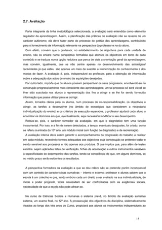 2.7. Avaliação


 Parte integrante da linha metodológica seleccionada, a avaliação será entendida como elemento
regulador da aprendizagem. Assim, a planificação das práticas de avaliação não se reveste de um
carácter autónomo; ela deve fazer parte do processo de gestão das aprendizagens, contribuindo
para o fornecimento de informação relevante na perspectiva do professor e na do aluno.
 Com efeito, convém que o professor, no estabelecimento de objectivos para cada unidade de
ensino, não os encare numa perspectiva formalista que atomize os objectivos em torno de cada
conteúdo e se traduza numa opção redutora que perca de vista a orientação geral da aprendizagem;
mas convém, igualmente, que se não centre apenas no desenvolvimento das estratégias/
/actividades já que estas são apenas um meio de suscitar a interiorização do conhecimento e dos
modos de fazer. A avaliação é, pois, indispensável ao professor, para a obtenção de informação
sobre a adequação dos actos de ensino às aquisições desejadas.
 Por outro lado, importa que os alunos possam perspectivar os seus progressos, envolvendo-se na
construção progressivamente mais consciente das aprendizagens; um tal processo só será viável se
tiver sido suscitada nos alunos a representação dos fins a atingir e se lhe for sendo fornecida
informação que possa utilizar para se corrigir.
 Assim, tornados claros para os alunos, num processo de co-responsabilização, os objectivos a
atingir, as tarefas a desenvolver (no âmbito de estratégias que considerem a necessária
individualização do ensino) e os critérios de execução esperados, o professor ajudará cada aluno a
encontrar os domínios em que, eventualmente, seja necessário modificar o seu desempenho.
 Releva-se, pois, o carácter formador da avaliação, em que o diagnóstico tem uma função
instrumental. Por isso, e a fim de serem detectados, a tempo, eventuais desajustes, foi criado, como
se referiu à entrada do 10º ano, um módulo inicial com função de diagnóstico e de reorientação.
 A avaliação interna deve assim garantir o acompanhamento da progressão do trabalho a realizar
em cada módulo, revestindo formas adequadas aos objectivos cuja consecução se pretende testar e
sendo sensível aos processos e não apenas aos produtos. O que implica que, para além de testes
escritos, sejam aplicadas listas de verificação, fichas de observação e outros instrumentos sensíveis
à especificidade do desempenho das tarefas, tendo-se consciência de que, em alguns domínios, só
no médio prazo serão evidentes os resultados.


 A perspectiva formadora da avaliação a que se deu relevo não se pretende porém incompatível
com um controlo de características sumativas – interno e externo: professor e alunos sabem que a
escola é um colectivo e que, tendo embora cada um direito a ser avaliado na sua individualidade, de
modo a poder progredir, todos necessitam de ser confrontados com as exigências sociais,
necessidade de que a escola não pode alhear-se.


 No curso de Ciências Sociais e Humanas o sistema prevê, no âmbito da avaliação sumativa
externa, um exame final, no 12ª ano. A prossecução dos objectivos da disciplina, sistematicamente
visados ao longo dos três anos do Curso, propiciará aos alunos os instrumentos indispensáveis ao



                                                                                             14
 
