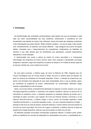 1. Introdução



 As transformações das sociedades contemporâneas, pela rapidez com que se processam e pela
cada vez maior imprevisibilidade dos seus desfechos, evidenciaram a importância de uma
escolaridade mais dilatada em tempo mas, sobretudo, menos divorciada das realidades quotidianas
e das interrogações que estas colocam. Neste contexto complexo – em que se exige «mais escola»
mas, simultaneamente, se pretende uma escola diferente – urge assegurar aos jovens formações
sólidas, orientadas para o desenvolvimento de competências mobilizadoras da totalidade do
indivíduo e que, pelo elevado grau de transferência que apresentem, suscitem desempenhos
adequáveis a novas situações.
 A reestruturação dos cursos e planos de estudo do ensino secundário e a consequente
reformulação dos programas de ensino ocorrem assim como resposta à necessidade enunciada,
obrigando a repensar o lugar das disciplinas nos planos de estudo e um modelo de escola capaz de
se assumir, também ela, como criadora de currículo.




 No novo plano curricular, a História surge, tal como na Reforma de 1989, integrada quer em
Cursos Tecnológicos quer em Cursos Gerais e nestes, tal como no anterior plano de estudos, faz
parte do conjunto de disciplinas da Formação Específica. Porém, a intenção de proporcionar aos
alunos uma formação mais adequada às suas reais necessidades, levou a que se optasse, agora,
por diversificar os programas de ensino, atribuindo-lhes, em conformidade, diferentes cargas
horárias na globalidade do ciclo de estudos.
 Assim, nos Cursos Gerais, prioritariamente destinados ao ingresso no ensino superior e em que a
Formação Específica se destina a preencher uma vertente «científica e técnica no domínio de co-
nhecimento do respectivo curso», a disciplina apresenta um destaque diferente de acordo com a
orientação do plano curricular a que respeita. No Curso de Ciências Sociais e Humanas e no de
Ciências Sócio-Económicas, a História integra o tronco comum da formação específica, sendo
«disciplina estruturante» e, no primeiro daqueles cursos - em que o presente programa se integra -,
abrange os três anos do ciclo de estudos, sendo-lhe atribuído o número máximo de horas previsto no
currículo do ensino secundário. No Curso de Línguas e Literaturas, a História inclui-se no leque de
opções da Formação Específica, razão por que ocorre apenas no último ano do ciclo.
 Às diferentes situações enunciadas correspondem programas distintos. O sistema prevê, porém,
ainda em obediência ao princípio de adequação às necessidades dos jovens, a possibilidade de o



                                                                                            3
 
