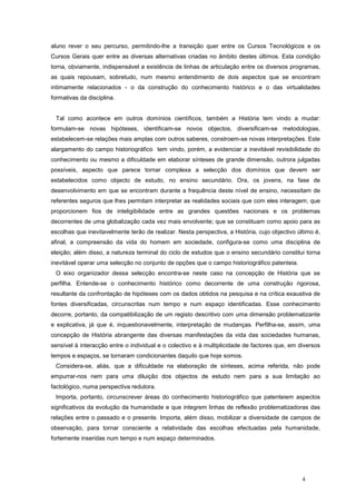 aluno rever o seu percurso, permitindo-lhe a transição quer entre os Cursos Tecnológicos e os
Cursos Gerais quer entre as diversas alternativas criadas no âmbito destes últimos. Esta condição
torna, obviamente, indispensável a existência de linhas de articulação entre os diversos programas,
as quais repousam, sobretudo, num mesmo entendimento de dois aspectos que se encontram
intimamente relacionados - o da construção do conhecimento histórico e o das virtualidades
formativas da disciplina.


 Tal como acontece em outros domínios científicos, também a História tem vindo a mudar:
formulam-se novas hipóteses, identificam-se novos objectos, diversificam-se metodologias,
estabelecem-se relações mais amplas com outros saberes, constroem-se novas interpretações. Este
alargamento do campo historiográfico tem vindo, porém, a evidenciar a inevitável revisibilidade do
conhecimento ou mesmo a dificuldade em elaborar sínteses de grande dimensão, outrora julgadas
possíveis, aspecto que parece tornar complexa a selecção dos domínios que devem ser
estabelecidos como objecto de estudo, no ensino secundário. Ora, os jovens, na fase de
desenvolvimento em que se encontram durante a frequência deste nível de ensino, necessitam de
referentes seguros que lhes permitam interpretar as realidades sociais que com eles interagem; que
proporcionem fios de inteligibilidade entre as grandes questões nacionais e os problemas
decorrentes de uma globalização cada vez mais envolvente; que se constituam como apoio para as
escolhas que inevitavelmente terão de realizar. Nesta perspectiva, a História, cujo objectivo último é,
afinal, a compreensão da vida do homem em sociedade, configura-se como uma disciplina de
eleição; além disso, a natureza terminal do ciclo de estudos que o ensino secundário constitui torna
inevitável operar uma selecção no conjunto de opções que o campo historiográfico patenteia.
 O eixo organizador dessa selecção encontra-se neste caso na concepção de História que se
perfilha. Entende-se o conhecimento histórico como decorrente de uma construção rigorosa,
resultante da confrontação de hipóteses com os dados obtidos na pesquisa e na crítica exaustiva de
fontes diversificadas, circunscritas num tempo e num espaço identificadas. Esse conhecimento
decorre, portanto, da compatibilização de um registo descritivo com uma dimensão problematizante
e explicativa, já que é, inquestionavelmente, interpretação de mudanças. Perfilha-se, assim, uma
concepção de História abrangente das diversas manifestações da vida das sociedades humanas,
sensível à interacção entre o individual e o colectivo e à multiplicidade de factores que, em diversos
tempos e espaços, se tornaram condicionantes daquilo que hoje somos.
 Considera-se, aliás, que a dificuldade na elaboração de sínteses, acima referida, não pode
empurrar-nos nem para uma diluição dos objectos de estudo nem para a sua limitação ao
factológico, numa perspectiva redutora.
 Importa, portanto, circunscrever áreas do conhecimento historiográfico que patenteiem aspectos
significativos da evolução da humanidade e que integrem linhas de reflexão problematizadoras das
relações entre o passado e o presente. Importa, além disso, mobilizar a diversidade de campos de
observação, para tornar consciente a relatividade das escolhas efectuadas pela humanidade,
fortemente inseridas num tempo e num espaço determinados.




                                                                                                4
 
