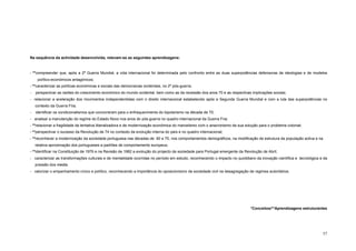 Na sequência da actividade desenvolvida, relevam-se as seguintes aprendizagens:



- **compreender que, após a 2ª Guerra Mundial, a vida internacional foi determinada pelo confronto entre as duas superpotências defensoras de ideologias e de modelos
     político-económicos antagónicos;
- **caracterizar as políticas económicas e sociais das democracias ocidentais, no 2º pós-guerra;
-   perspectivar as razões do crescimento económico do mundo ocidental, bem como as da recessão dos anos 70 e as respectivas implicações sociais;
- relacionar a aceleração dos movimentos independentistas com o direito internacional estabelecido após a Segunda Guerra Mundial e com a luta das superpotências no
    contexto da Guerra Fria;
-   identificar os condicionalismos que concorreram para o enfraquecimento do bipolarismo na década de 70;
- analisar a manutenção do regime do Estado Novo nos anos do pós-guerra no quadro internacional da Guerra Fria;
- **relacionar a fragilidade da tentativa liberalizadora e de modernização económica do marcelismo com o anacronismo da sua solução para o problema colonial;
- **perspectivar o sucesso da Revolução de 74 no contexto da evolução interna do país e no quadro internacional;
- **reconhecer a modernização da sociedade portuguesa nas décadas de 60 e 70, nos comportamentos demográficos, na modificação de estrutura da população activa e na
    relativa aproximação dos portugueses a padrões de comportamento europeus;
- **identificar na Constituição de 1976 e na Revisão de 1982 a evolução do projecto de sociedade para Portugal emergente da Revolução de Abril;
- caracterizar as transformações culturais e de mentalidade ocorridas no período em estudo, reconhecendo o impacto no quotidiano da inovação científica e tecnológica e da
    pressão dos media;
- valorizar o empenhamento cívico e político, reconhecendo a importância do oposicionismo da sociedade civil na desagregação de regimes autoritários.




                                                                                                                               *Conceitos/**Aprendizagens estruturantes




                                                                                                                                                                       57
 