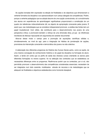 As opções tomadas têm expressão na eleição de finalidades e de objectivos que dimensionam a
vertente formativa da disciplina e se operacionalizam num campo alargado de competências. Porém,
porque a vertente pedagógica que se adopta decorre de uma opção construtivista, só o envolvimento
dos alunos em experiências de aprendizagem significativas proporcionará a constituição de um
quadro de referências indiscutivelmente útil, se objecto de apropriação consciente pelos jovens. É
assim que, nas metodologias que se considera indispensável promover, a análise das fontes tem um
papel insubstituível. Com efeito, ela contribuirá para o desenvolvimento nos jovens de uma
perspectiva crítica; e promoverá também o reforço de uma dimensão ética, já que as inferências
inevitáveis de efectuar repousarão em argumentos de carácter documental.
 Abre-se desse modo o campo para a promoção de aquisições científicas sólidas e,
simultaneamente, ao nível do agir, para a integração de hábitos de ponderação de opções,
promotores da intervenção consciente e democrática dos jovens na vida colectiva.


 A elaboração dos diferentes programas de História dos Cursos Gerais partiu, como se expôs, de
uma mesma concepção de conhecimento histórico e do papel da disciplina na formação do aluno.
Assim, e tendo em conta que os perfis de saída dos diversos cursos orientarão os alunos para
diferentes formações no ensino superior, foi na selecção dos conteúdos que se estabeleceu as
necessárias diferenças entre os programas. Reafirma-se porém que os conteúdos, por si só, não
permitirão promover o desenvolvimento das competências consideradas essenciais; necessitam de
ser integrados num todo coerente, mobilizados     através de recursos e de metodologias que se
adequem às finalidades e objectivos estabelecidos como horizonte desejável.




                                                                                           5
 