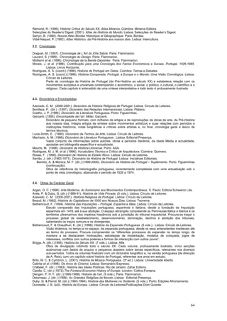 Rémond, R. (1996). História Crítica do Século XX. Atlas Minerva. Coimbra: Minerva Editora.
Selecções do Reader’s Digest. (2001). Atlas de História do Mundo. Lisboa: Selecções do Reader’s Digest.
Serryn, B. (1980). Nouvel Atlas Bordas Historique et Géographique. Paris: Bordas.
Vidal-Naquet, P. (1992). Atlas Histórico: da Pré-História aos nossos dias. Lisboa: Intercultura.

2.2. Cronologias

Draguet, M. (1997). Chronologie de L’Art du XXe Siècle. Paris: Flammarion.
Laurent, S. (1999). Chronologie du Design. Paris: Flammarion.
Moliterni et al. (1996). Chronologie de la Bande Dessinée. Paris: Flammarion.
Morais, J. et al. (1986). Contribuição para uma Cronologia dos Factos Económicos e Sociais. Portugal, 1926-1985.
           Lisboa: Livros Horizonte.
Rodrigues, A. S. (coord.) (1996). História de Portugal em Datas. Coimbra: Temas e Debates.
Rodrigues, A. S. (coord.) (1996). História Comparada. Portugal, a Europa e o Mundo: Uma Visão Cronológica. Lisboa:
           Círculo de Leitores.
           Parte da cronologia da História de Portugal (da Pré-História ao século XX) e estabelece relação com os
           movimentos europeus e universais contemplando o económico, o social, o político, o cultural, o científico e o
           religioso. Cada capítulo é antecedido de uma síntese interpretativa e todo texto é profusamente ilustrado.


2.3. Dicionários e Enciclopédias

Azevedo, C. M. (2000-2001). Dicionário de História Religiosa de Portugal. Lisboa: Círculo de Leitores.
Boniface, P. (dir.) (1997). Dicionário das Relações Internacionais. Lisboa: Plátano.
Coelho, J. P. (1984). Dicionário de Literatura Portuguesa. Porto: Figueirinhas.
Garzanti. (1995). Encyclopédie de l’art. Milão: Garzanti.
           Dicionário de pequeno formato, com milhares de artigos e de reproduções de obras de arte, da Pré-História
           aos nossos dias. Integra artigos de síntese sobre movimentos artísticos e suas relações com períodos e
           instituições históricos, notas biográficas e críticas sobre artistas e, no final, cronologia geral e léxico de
           termos técnicos.
Lucie-Smith, E. (1990). Dicionário de Termos de Arte. Lisboa: Círculo de Leitores.
Machado, A. M. (1996). Dicionário de Literatura Portuguesa. Lisboa: Editorial Presença.
           Vasto conjunto de informações sobre autores, obras e períodos literários, da Idade Média à actualidade,
           apoiadas em bibliografia específica e actualizada.
Mourre, M. (1998). Dicionário de História Universal. Porto: ASA.
Rodrigues, M. J. M. et al. (1996). Vocabulário Técnico e Crítico de Arquitectura. Coimbra: Quimera.
Rosas, F. (1996). Dicionário de História do Estado Novo. Lisboa: Círculo de Leitores.
Serrão, J. (dir.) (1963-1971). Dicionário da História de Portugal. Lisboa: Iniciativas Editoriais.
   Barreto, A. & Mónica, M. F. (dir.) (1999-2000). Dicionário da História de Portugal – Suplemento. Porto: Figueirinhas
           (continuação).
           Obra de referência da historiografia portuguesa, recentemente completada com uma actualização sob o
           ponto de vista cronológico, abarcando o período de 1926 a 1974.


2.4. Obras de Carácter Geral

Argan, G. C. (1996). Arte Moderna, do Iluminismo aos Movimentos Contemporâneos. S. Paulo: Editora Schwarcz Lda.
Ariès, P. & Duby, G. (dir.) (1989-91). História da Vida Privada. (5 vols.). Lisboa: Círculo de Leitores.
Azevedo, C. M. (2000-2001). História Religiosa de Portugal. Lisboa: Círculo de Leitores.
Beaud, M. (1992). História do Capitalismo de 1500 aos Nossos Dias. Lisboa: Teorema.
Bethencourt, F. (1994). História das Inquisições – Portugal, Espanha e Itália. Lisboa: Círculo de Leitores.
           Estudo comparado das Inquisições portuguesa, espanhola e italiana, desde a fundação da Inquisição
           espanhola em 1478, até à sua abolição. O espaço abrangido compreende as Penínsulas Itálica e Ibérica e os
           territórios ultramarinos dos impérios hispânicos sob a jurisdição do tribunal inquisitorial. Procura-se traçar o
           processo global de estabelecimento, desenvolvimento, dominação, declínio e abolição dos tribunais,
           salientando os traços comuns e os divergentes.
Bethencourt, F. & Chaudhuri, K. (dir.) (1998). História da Expansão Portuguesa. (5 vols.). Lisboa: Círculo de Leitores.
           Visão dinâmica, no tempo e no espaço, da expansão portuguesa, desde os seus antecedentes medievais até
           ao termo do processo. Procura compreender os “diferentes processos de expansão no tempo longo, de
           maneira a se destacarem motivações, estratégias de implantação, modelos de conquista, jogos de
           interesses, conflitos com outros poderes e formas de interacção com outros povos”.
Briggs, A. (dir.) (1995). História do Século XX. (7 vols.). Lisboa: Alfa.
           Obra de divulgação cobrindo todo o século XX. Cada volume, profusamente ilustrado, inclui secções
           autónomas com dados de arquivo e pequenos dossiers sobre temas específicos, relevantes nos diversos
           sub-períodos. Todos os volumes finalizam com um dicionário biográfico e, na versão portuguesa (de direcção
           de A. Reis), com um capítulo sobre história de Portugal, referentes aos anos em estudo.
Brito, M. C. & Cymbron, L. (2001). História da Música Portuguesa. (3ª ed.). Lisboa: Universidade Aberta.
Cabrita et al. (1998). Os Anos do Cinema. Lisboa: Semanário Expresso.
Châtelet, F. (dir.) (1983). História das Ideias Políticas. Rio de Janeiro: Zahar Editora.
Cipolla, C. (dir.) (1972).The Fontana Economic History of Europe. London: Collins-Fontana.
Dangen, P. H. F. (dir.) (1995-1998). Histoire de l’art. (5 vols.). Paris: Flammarion.
Delumeau, J. (dir.) (1999). As Grandes Religiões do Mundo. Lisboa: Editorial Presença.
Duby, G. & Perrot, M. (dir.) (1993-1994). História das Mulheres no Ocidente. (5 vols.). Porto: Edições Afrontamento.
Duroselle, J. B. (s/d). História da Europa. Lisboa: Círculo de Leitores/Publicações Dom Quixote.




                                                                                                                        64
 