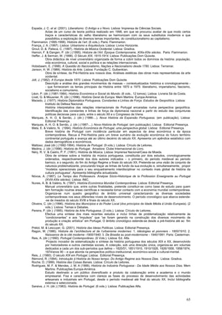 Espada, J. C. et al. (2001). Liberalismo: O Antigo e o Novo. Lisboa: Imprensa de Ciências Sociais.
            Actas de um curso de teoria política realizado em 1998, em que se procurou avaliar de que modo certos
            traços e características do velho liberalismo se harmonizam com os seus substitutos modernos e que
            possibilitou a exploração de diversos temas importantes, do constitucionalismo ao capitalismo.
Flammarion. (1995-1998). Histoire de l’art. (6 vols.). Paris: Flammarion.
França, J. A. (1997). Lisboa: Urbanismo e Arquitectura. Lisboa: Livros Horizonte.
Grout, D. & Palisca, C. (1997). História da Música Ocidental. Lisboa: Gradiva.
Hamon, F. & Dangen, P. (dir.) (1995). Histoire de l’Art. Époque Contemporaine, XIXe-XXe siècles. Paris: Flammarion.
Heffer, J. & Serman, W. (1998). O Século XIX, 1815-1914. Lisboa: Publicações Dom Quixote.
            Obra didáctica de nível universitário organizada de forma a cobrir todos os domínios da história: população,
            vida económica, cultural, social e política e as relações internacionais.
Hobsbawm, E. (1998). A Questão do Nacionalismo, Nações e Nacionalismo desde 1780. Lisboa: Terramar.
Janson, H. W. (1989). História da Arte. Lisboa: Fundação C. Gulbenkian.
            Obra de síntese, da Pré-História aos nossos dias. Análises estéticas das obras mais representativas da arte
            ocidental.
Joll, J. (1982). A Europa desde 1870. Lisboa: Publicações Dom Quixote.
            Descrição e análise dos grandes movimentos de massas – contextualizados histórica e cronologicamente -
            - que forneceram os temas principais da História entre 1870 e 1975: liberalismo, imperialismo, fascismo,
            socialismo e comunismo.
Léon, P. (dir.) (1981-1984). História Económica e Social do Mundo. (6 vols., 12 tomos). Lisboa: Livraria Sá da Costa.
Livet, G. & Mousnier, R. (dir.) (1996). História Geral da Europa. Mem Martins: Europa-América.
Macedo, J. (1977). História Diplomática Portuguesa, Constantes e Linhas de Força. Estudos de Geopolítica. Lisboa:
            Instituto de Defesa Nacional.
            História interpretativa das relações internacionais de Portugal encaradas numa perspectiva geopolítica.
            Identificação das constantes e linhas de força da diplomacia nacional a partir do estudo das conjunturas
            políticas decisivas para o país, entre o século XII e o Congresso de Viena.
Marques, A. H. O. & Serrão, J. (dir.) (1986-...). Nova História da Expansão Portuguesa. (em publicação). Lisboa:
            Editorial Presença.
Marques, A. H. O. & Serrão, J. (dir.) (1987-...). Nova História de Portugal. (em publicação). Lisboa: Editorial Presença.
Mata, E. & Valério, N. (1994). História Económica de Portugal, uma perspectiva global. Lisboa: Editorial Presença.
            Breve história de Portugal com incidência particular em aspectos da área económica e da época
            contemporânea. Recua à Pré-História para um breve sumário da evolução económica do futuro território
            continental português e avança até ao último decénio do século XX. Apresenta um apêndice estatístico com
            dados demográficos e económicos.
Mattoso; José (dir.) (1992-1994). História de Portugal. (9 vols.). Lisboa: Círculo de Leitores.
Medina, J. (dir.) (1996). História de Portugal. Amadora: Clube Internacional do Livro.
Néry, R. V. & Castro, P. F. (1991). História da Música. Lisboa: Imprensa Nacional/Casa da Moeda.
            Obra de síntese sobre a história da música portuguesa, constituída por dois estudos, cronologicamente
            ordenados, respectivamente dos dois autores indicados – o primeiro, do período medieval ao período
            barroco, e o segundo, do fim do Antigo Regime a finais do século XX. Pretende-se uma visão de conjunto de
            natureza problematizante, procurando traçar as linhas de fundo da sua evolução e, simultaneamente, propor
            “modelos operacionais para o seu enquadramento interdisciplinar no contexto mais global de história da
            cultura portuguesa”. Apresenta bibliografia actualizada.
Nóvoa, A. (1987). Le Temps des Professeurs. Analyse Sócio-Historique de la Profession Enseignante au Portugal
            (XVIII-XXe siécles). Lisboa: INIC.
Nunes, A. B. & Valério, N. (1997). História Económica Mundial Contemporânea. Lisboa: Editorial Presença.
            Manual universitário que, entre outras finalidades, pretende constituir-se como base de estudo para quem
            tem formação noutras áreas científicas e necessita tomar contacto com a economia mundial contemporânea.
            Organiza-se num quadro geográfico de âmbito universal caracterizando as diversas sociedades
            contemporâneas nos seus diferentes níveis de desenvolvimento. O período cronológico que abarca estende-
            -se de meados do século XVIII a finais do século XX.
Oliveira, C. (dir.) (1996). História dos Municípios e do Poder Local (dos princípios da Idade Média à União Europeia). (2
            vols.). Lisboa: Temas e Debates.
Pereira, P. (dir.) (1995). História da Arte Portuguesa. (3 vols.). Lisboa: Círculo de Leitores.
            Efectua uma síntese dos mais recentes estudos e inclui linhas de problematização relativamente às
            “condicionantes” e aos “impulsos” que “se foram gerando na construção dos diversos movimento de
            produção e criação artística” em Portugal. O âmbito cronológico estende-se desde a pré-história até ao fim
            do século XX.
Prélot, M. & Lescuyer, G. (2001). História das Ideias Políticas. Lisboa: Editorial Presença.
Ragon, M. (1986). Histoire de l’architecture et de l’urbanisme modernes: 1. Idéologies et pionniers - 1800/1910; 2.
            Naissance de la cité moderne -1900/1940; 3. De Brasilia au post-modernisme - 1940/1991. Paris: Casterman.
Reis, A. (dir.) (1990). Portugal Contemporâneo. (6 Vols.). Lisboa: Ed. Alfa.
             Projecto inovador de sistematização e síntese da história portuguesa dos séculos XIX e XX, desenvolvido
            por historiadores e outros cientistas sociais. A colecção, sob uma direcção única, organiza-se em volumes
            dedicados a cada um dos sub-períodos que define – 1820/51, 1851/1910, 1910/1926, 1926/1958, 1958/1974,
            1974/anos 90 – e que aborda na perspectiva político-institucional, económico-social e cultural-mental.
Reis, J. (1980). O século XIX em Portugal. Lisboa: Editorial Presença.
Rémond, R. (1994). Introdução à História do Nosso tempo. Do Antigo Regime aos Nossos Dias. Lisboa: Gradiva.
Roche, D. (1999). História das Coisas Banais. Lisboa: Círculo de Leitores.
Rodrigues, M. F. & Mendes, J. M. A (1999). História da Indústria Portuguesa - Da Idade Média aos Nossos Dias. Mem
            Martins: Publicações Europa-América.
            Estudo destinado a um público diversificado e produto da colaboração entre a academia e o mundo
            empresarial. Fixa e caracteriza com clareza as fases do processo de desenvolvimento das actividades
            artesanais e industriais em Portugal, desde o período medieval até final do século XX. Inclui bibliografia
            extensa e seleccionada.
Saraiva, J. H. (dir.) (1983). História de Portugal. (6 vols.). Lisboa: Publicações Alfa.



                                                                                                                      65
 