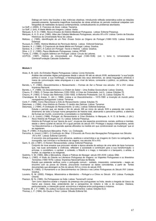 Diálogo em torno das funções e das vivências citadinas, introduzindo reflexão sistemática sobre as relações
           passado-presente. Apresenta magníficas ilustrações de obras artísticas do período medieval cotejadas com
           fotografias de realidades da época contemporânea, contextualizando os problemas abordados.
Le Goff, J. (2000). S. Francisco de Assis. Lisboa: Teorema.
Le Goff, J. (s/d). A Idade Média em Imagens. Lisboa: Verbo.
Marques, A. H. O. (1988). Novos Ensaios de História Medieval Portuguesa. Lisboa: Editorial Presença.
Marques, A. H. O. et al. (1990). Atlas das Cidades Medievais Portuguesas, séculos XII a XV. Lisboa: Centro de Estudos
           Históricos da Universidade Nova de Lisboa.
Mattoso, J. (1995). Identificação de um País: Ensaio Sobre as Origens de Portugal (1096-1325). Lisboa: Editorial
           Estampa.
Rucquoi, A. (1995). História Medieval da Península Ibérica. Lisboa: Editorial Estampa.
Saraiva, A. J. (1988). O Crepúsculo da Idade Média em Portugal. Lisboa: Gradiva.
Saraiva, A. J. (1991). A Cultura em Portugal. Teoria e História. Lisboa: Gradiva.
Silva, J. C. V. (1995). Paços Medievais Portugueses. Lisboa: IPPAR.
Torres, C. (1998). O Legado Islâmico em Portugal. Lisboa: Círculo de Leitores.
UC/FCG. (1997). História da Universidade em Portugal (1290-1536). (vol. I, tomo I). Universidade de
           Coimbra/Fundação Calouste Gulbenkian.



Módulo 3

Alves, A. M. (s/d). As Entradas Régias Portuguesas. Lisboa: Livros Horizonte.
           Análise das entradas régias portuguesas desde o século XII até ao século XVIII, esclarecendo “a sua função
           política e social, a sua morfologia, a hierarquização dos seus elementos, as várias linguagens artísticas e
           meios de comunicação nelas empregues e o seu nível de leitura, consoante o público, ou públicos, nelas
           envolvidos”.
Barreto, L. F. (1983). Descobrimentos e Renascimento – Formas de Ser e Pensar nos séculos XV e XVI. Lisboa:
           Imprensa Nacional,
Barreto, L. F. (1989). Os Descobrimentos e a Ordem do Saber – Uma Análise Sociocultural. Lisboa: Gradiva,
Chaunu, P. (1993). O Tempo das Reformas (1250-1550). A Crise da Cristandade. (vol.I). Lisboa: Edições 70.
Chaunu, P. (1993). O Tempo das Reformas (1250-1550). A Reforma Protestante. (vol. II). Lisboa: Edições 70.
Chandeigne, M. & Araújo, C. (dir.) ( 1999). Lisboa e os Descobrimentos – 1415-1580: a invenção do mundo pelos
           navegadores portugueses. Lisboa: Terramar.
Conti, F. (1986). Como Reconhecer a Arte do Renascimento. Lisboa: Edições 70.
Delumeau, J. (1994). Uma História do Paraíso. O Jardim das Delícias. Lisboa: Terramar.
Delumeau, J. (1994). A Civilização do Renascimento. (2 vols.). Lisboa: Editorial Estampa.
           Estuda o período que vai desde o fim do século XIII ao início do século XVII e pretende dar conta do
           dinamismo de toda a Europa numa perspectiva de história total, abarcando o panorama político, a abertura
           da Europa ao mundo, a economia, a sociedade e a mentalidade.
Dias, J. J. A. (coord.) (1988). Portugal, do Renascimento à Crise Dinástica. In Marques, A. H. O. & Serrão, J. (dir.).
           Nova História de Portugal. (vol. V). Lisboa: Editorial Presença.
           História de Portugal na sua “época de ouro”, ocupa-se dos aspectos económicos, sociais, políticos e mentais,
           desde o último quartel do século XV e igual período do século XVI. Privilegia o espaço metropolitano, sendo
           “os Descobrimentos e a Expansão apenas aflorados na medida em que condicionaram as mudanças” que aí
           se registaram.
Dias, P. (1985). A Arquitectura Manuelina. Porto: Liv. Civilização.
Ferronha, A. (coord.) (1991). O Confronto do Olhar. O Encontro de Povos das Navegações Portuguesas nos Séculos
            XV e XVI. Lisboa: Editorial Caminho.
           O encontro dos portugueses com africanos, asiáticos e ameríndios e as imagens do Outro na cartografia, na
           iconografia, nas crónicas e na literatura de viagens, nos séculos XV e XVI.
Garin, E. (dir.) (1991). O Homem Renascentista. Lisboa: Editorial Presença.
           Conjunto de nove ensaios que procuram retratar a época através do esboço de uma série de tipos humanos
           que, nas suas actividades e vivências, reflectem a sociedade e contribuem para a sua transformação: o
           príncipe, o condottiero, o cardeal, o cortesão, o filósofo e o mago, o mercador e o banqueiro, o artista, a
           mulher, os viajantes e os indígenas.
Godinho, V. M. (1990). Mito e Mercadoria, Utopia e Práticas de Navegar: século XIII–XVIII. Lisboa: Difel.
Graça, L. (1983). A Visão do Oriente na Literatura Portuguesa de Viagens: os Viajantes Portugueses e os Itinerários
           Terrestres (1560-1670). Lisboa: Imprensa Nacional/Casa da Moeda.
           Estudo que pretende verificar como o português comum - soldado, missionário, comerciante – reagiu ao
           encontro com os povos do Oriente, procurando inventariar os dados coincidentes, a partir de fontes
           documentais que abrangem os fins do século XVI e o início do século XVII.
Hooykas, R. (1983). O Humanismo e os Descobrimentos na Ciência e nas Letras Portuguesas do Século XVI. Lisboa:
           Gradiva.
Loureiro, R. M. (2000). Fidalgos, Missionários e Mandarins – Portugal e a China no Século XVI. Lisboa: Fundação
           Oriente.
Pearson, M. N. (1990). Os Portugueses na Índia. Lisboa: Teorema/O Jornal.
           Tem como objectivo avaliar o impacto da presença dos portugueses na Índia, desde a chegada de Vasco da
           Gama aos nossos dias, pretendendo dar a perspectiva do indiano e não a do europeu. Destaca,
           particularmente, a interacção social, económica e religiosa entre portugueses e indianos.
Tavares, M. J. F. (1995). Os Judeus na Época dos Descobrimentos. Lisboa: Edições ELO.
Thomaz, L. F. (1994). De Ceuta a Timor. Lisboa: Difusão Editorial SA.




                                                                                                                    67
 