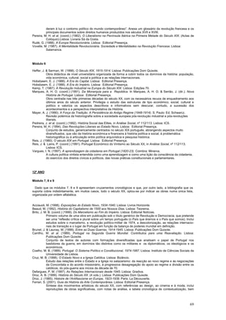 deram à luz o contorno político do mundo contemporâneo”. Anexa um glossário da revolução francesa e os
          principais documentos sobre direitos humanos produzidos nos séculos XVII e XVIII.
Pereira, M. H. et al. (coord.) (1982). O Liberalismo na Península Ibérica na Primeira Metade do Século XIX. (Actas de
          Colóquio).Lisboa: Livraria Sá da Costa.
Rudé, G. (1988). A Europa Revolucionária. Lisboa: Editorial Presença.
Vovelle, M. (1987). A Mentalidade Revolucionária. Sociedade e Mentalidades na Revolução Francesa. Lisboa:
          Salamanca.



Módulo 6

Heffer, J. & Serman, W. (1998). O Século XIX, 1815-1914. Lisboa: Publicações Dom Quixote.
           Obra didáctica de nível universitário organizada de forma a cobrir todos os domínios da história: população,
           vida económica, cultural, social e política e as relações internacionais.
Hobsbawm, E. J. (1988). A Era do Capital. Lisboa: Editorial Presença.
Hobsbawm, E. J. (1988). A Era do Império. Lisboa: Editorial Presença.
Kemp, T. (1987). A Revolução Industrial na Europa do Século XIX. Lisboa: Edições 70.
Marques, A. H. O. (coord.) (1991). Da Monarquia para a República. In Marques, A. H. O. & Serrão, J. (dir.). Nova
           História de Portugal. Lisboa: Editorial Presença.
           Obra centrada nas três primeiras décadas do século XX, com os necessários recuos de enquadramento aos
           últimos anos do século anterior. Privilegia o estudo das estruturas de tipo económico, social, cultural e
           político e valoriza os aspectos descritivos e informativos sem descurar, contudo, a sucessão dos
           acontecimentos e a perspectiva interpretativa da História.
Mayer, A. J. (1990). A Força da Tradição. A Persistência do Antigo Regime (1848-1914). S. Paulo: Ed. Schwarcz.
           Revisão polémica da historiografia sobre a sociedade europeia pós-revolução industrial e pós-revoluções
           liberais.
Pedreira, J. et al. (coord.) (1992). História Social das Elites, in Análise Social, nº 112/113. Lisboa: ICS.
Pereira, M. H. (1994). Das Revoluções Liberais ao Estado Novo. Lisboa: Editorial Presença.
           Conjunto de estudos, genericamente centrados no século XIX português, abrangendo aspectos muito
           diversificados, que vão da história económica e financeira à história política e social, à problemática
           historiográfica ou à articulação entre política arquivística e pesquisa histórica.
Reis, J. (1980). O século XIX em Portugal. Lisboa: Editorial Presença.
Reis, J. & Lains, P. (coord.) (1991). Portugal Económico do Vintismo ao Século XX, in Análise Social, nº 112/113.
           Lisboa: ICS.
Vargues, I. N. (1997). A aprendizagem da cidadania em Portugal (1820-23). Coimbra: Minerva.
           A cultura política vintista entendida como uma aprendizagem e como uma lição da consciência da cidadania,
           do exercício dos direitos cívicos e políticos, das novas práticas constitucionais e parlamentares.



12º ANO

Módulo 7, 8 e 9

  Dado que os módulos 7, 8 e 9 apresentam cruzamentos cronológicos e que, por outro lado, a bibliografia que os
suporta cobre indistintamente, em muitos casos, todo o século XX, optou-se por indicar as obras numa única lista,
organizada por ordem alfabética.


Acciauoli, M. (1998). Exposições do Estado Novo, 1934-1940. Lisboa: Livros Horizonte.
Beaud, M. (1992). História do Capitalismo de 1500 aos Nossos Dias. Lisboa: Teorema.
Brito, J. M. B. (coord.) (1999). Do Marcelismo ao Fim do Império. Lisboa: Editorial Notícias.
           Primeiro volume de uma obra em publicação sob o título genérico de Revolução e Democracia, que pretende
           ser uma “reflexão crítica e plural sobre um tempo português (o País que éramos e o País que somos). Inclui
           estudos sobre o marcelismo, a revolução político-militar de 1974, a descolonização, as relações internacio-
           nais de transição e o lugar de Portugal em função da balança de poderes mundial em definição.
Brunet, J. & Launay, M. (1999). Entre as Duas Guerras, 1914-1945. Lisboa: Publicações Dom Quixote.
Carrilho, M. et al. (1989). Portugal na Segunda Guerra Mundial. Contributos para uma Reavaliação. Lisboa:
           Publicações Dom Quixote.
           Conjunto de textos de autores com formações diversificadas que analisam o papel de Portugal nos
           bastidores da guerra, em domínios tão distintos como os militares e os diplomáticos, os ideológicos e os
           económicos.
Coelho, M. B. (1989). Portugal. O Sistema Político e Constitucional, 1974-1987. Lisboa: Instituto de Ciências Sociais da
           Universidade de Lisboa.
Cruz, M. B. (1998). O Estado Novo e a Igreja Católica. Lisboa: Bizâncio.
           Estudo das relações entre o Estado e a Igreja no salazarismo: da reacção ao novo regime e às negociações
           da Concordata e do acordo missionário, à progressiva desagregação do apoio ao regime e divisão entre os
           católicos, do pós-guerra aos inícios da década de 70.
Defargues, P. M. (1997). As Relações Internacionais desde 1945. Lisboa: Gradiva.
Droz, A. B. (1999). História do Século XX. (4 vols.). Lisboa: Publicações Dom Quixote.
Droz, J. (1985). Histoire de l’Antifascisme en Europe, 1923-1939. Paris: La Découverte.
Ferrari, S. (2001). Guia da História da Arte Contemporânea. Lisboa: Editorial Presença.
           Síntese dos movimentos artísticos do século XX, com referências ao design, ao cinema e à moda; inclui
           reproduções de obras significativas, com notas de análise, e tabela cronológica de contextualização, bem




                                                                                                                     69
 