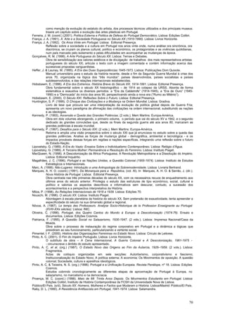 como menção da evolução do estatuto do artista, dos processos técnicos utilizados e dos principais museus.
           Insere um capítulo sobre a evolução das artes plásticas em Portugal.
Ferreira, J. M. (coord.) (2001). Política Externa e Política de Defesa do Portugal Democrático. Lisboa: Edições Colibri.
França, J. A. (1991). A Arte e a Sociedade Portuguesa no Século XX (1910-1990). Lisboa: Livros Horizonte.
França, J. A. (1992). Os Anos Vinte em Portugal. Lisboa: Editorial Presença.
           Reflexão sobre a sociedade e a cultura em Portugal nos anos vinte onde, numa análise ora sincrónica, ora
           diacrónica, se cruzam os planos cultural, político e económico, os protagonistas e as vivências quotidianas,
           num país marcado pelo isolamento e pelas dificuldades em acompanhar as mudanças da época.
Gonçalves, R. M. (1998). A Arte Portuguesa do Século XX. Lisboa: Temas e Debates.
           Obra de sensibilização aos valores estéticos e de divulgação de trabalhos dos mais representativos artistas
           portugueses do século XX; articula o texto com a imagem comentada e contém informação acerca das
           sucessivas propostas vanguardistas.
Heffer, J. & Launay, M. (1995). A Era das Duas Superpotências 1945-1973. Lisboa: Publicações Dom Quixote.
           Manual universitário para o estudo da história recente, desde o fim da Segunda Guerra Mundial à crise dos
           anos 70, organizada na lógica dos “três mundos”: países desenvolvidos, países socialistas e países
           subdesenvolvidos; e das relações internacionais estabelecidas.
Hobsbawm, E. (1996). A Era dos Extremos. História Breve do Século XX, 1914-1991. Lisboa: Editorial Presença.
           Obra fundamental sobre o século XX historiográfico – de 1914 ao colapso da URSS. Aborda de forma
           sistemática e exaustiva os diversos períodos: a “Era da Catástrofe” (1914-1945), a “Era de Ouro” (1945-
           1990) e a “Derrocada” do início dos anos 90, perspectivando ainda a nova era (“Rumo ao Milénio”).
Hobsbawm, E. (2000). O Século XXI. Reflexões Sobre o Futuro. Lisboa: Editorial Presença.
Huntington, S. P. (1999). O Choque das Civilizações e a Mudança na Ordem Mundial. Lisboa: Gradiva.
           Livro de tese que procura ser uma interpretação da evolução da política global depois da Guerra Fria;
           apresenta um novo paradigma de afirmação das civilizações na ordem internacional, substituindo as nações
           e as ideologias.
Kennedy, P. (1993). Ascensão e Queda das Grandes Potências. (2 vols.). Mem Martins: Europa-América.
           Obra em dois volumes abrangendo, o primeiro volume, o período que vai do século XV a 1942, e o segundo
           dedicado às grandes convulsões que, desde os finais da segunda guerra até aos anos 80, marcaram as
           grandes potências à escala mundial.
Kennedy, P. (1997). Desafios para o Século XXI. (2 vols.). Mem Martins: Europa-América.
           Retoma e amplia uma visão prospectiva sobre o século XXI que já anunciava no estudo sobre a queda das
           grandes potências. Analisa as forças de mudança global - demográfica, ambiental e tecnológica - e os
           impactos prováveis dessas forças em regiões e nações específicas, integrando uma reflexão sobre o futuro
           do Estado-Nação.
Lipovetsky, G. (1989). A Era do Vazio: Ensaios Sobre o Individualismo Contemporâneo. Lisboa: Relógio d’Água.
Lipovetsky, G. (1989). A Terceira Mulher: Permanência e Resolução do Feminino. Lisboa: Instituto Piaget.
MacQueen, N. (1998). A Descolonização da África Portuguesa. A Revolução Metropolitana e a Dissolução do Império.
           Lisboa: Editorial Inquérito.
Magalhães, J. C. (1996). Portugal e as Nações Unidas, a Questão Colonial (1955-1974). Lisboa: Instituto de Estudos
           Estratégicos e Internacionais.
Marc, A. (1998). Não-Lugares: Introdução a uma Antropologia da Sobremodernidade. Lisboa: Livraria Bertrand.
Marques, A. H. O. (coord.) (1991). Da Monarquia para a República, (vol. XI). In Marques, A. H. O. & Serrão, J. (dir.).
           Nova História de Portugal. Lisboa: Editorial Presença.
           Obra centrada nas três primeiras décadas do século XX, com os necessários recuos de enquadramento aos
           últimos anos do século anterior. Privilegia o estudo das estruturas de tipo económico, social, cultural e
           político e valoriza os aspectos descritivos e informativos sem descurar, contudo, a sucessão dos
           acontecimentos e a perspectiva interpretativa da História.
Milza, P. (1998). As Relações Internacionais de 1918 a 1939. Lisboa: Edições 70.
Nouschi, M. (1996). O século XX. Lisboa: Instituto Piaget.
           Abordagem à escala planetária da história do século XX. Sem pretensão de exaustividade, tenta apreender a
           especificidade do século na sua dimensão global e regional.
Nóvoa, A. (1987). Le temps des Professeurs. Analyse Socio-Historique de la Profession Enseignante au Portugal
           (XVIII-XXe siècles). Lisboa: INIC.
Oliveira, C. (1996). Portugal, dos Quatro Cantos do Mundo à Europa: a Descolonização (1974-76). Ensaio e
           documentos. Lisboa: Edições Cosmos.
Patriarca, F. (1995). A Questão Social no Salazarismo, 1930-1947. (2 vols.). Lisboa: Imprensa Nacional/Casa da
           Moeda.
           Obra sobre o processo de instauração do regime corporativo em Portugal e a dinâmica e lógicas que
           presidiram ao seu funcionamento, particularizando a vertente social.
Pimentel, I. F. (2000). História das Organizações Femininas no Estado Novo. Lisboa: Círculo de Leitores.
Pinto, A. C. (2001). O Fim do Império Português. Lisboa: Livros Horizonte.
           O subtítulo da obra – A Cena Internacional, A Guerra Colonial e A Descolonização, 1961-1975 -
           - circunscreve o âmbito do estudo apresentado.
Pinto, A. C. et al. (org.) (1987). O Estado Novo das Origens ao Fim da Autarcia, 1926–1959. (2 vols.). Lisboa:
           Fragmentos.
           Actas de colóquio organizadas em sete secções: Autoritarismo, corporativismo e fascismo;
           Institucionalização do Estado Novo; A política externa; A economia; Os Movimentos de oposição; A questão
           colonial; Sociedade, cultura e aparelhos ideológicos.
Pinto, A. C. & Teixeira, N. S. (org.) (1998). Portugal e a Unificação Europeia. Revista Penélope, nº 18. Lisboa: Edições
           Cosmos.
           Estudos cobrindo cronologicamente as diferentes etapas de aproximação de Portugal à Europa, no
           salazarismo, no marcelismo e na democracia.
Proença, M. C. (coord.) (1998). Maio de 68: Trinta Anos Depois. Os Movimentos Estudantis em Portugal. Lisboa:
           Edições Colibri, Instituto de História Contemporânea da FCSH da Universidade Nova de Lisboa.
Público/El País. (s/d). Século XX. Homens, Mulheres e Factos que Mudaram a História. Lisboa/Madrid: Público/El País.
Raby, D. L. (1990). A Resistência Antifascista em Portugal, 1941-1974. Lisboa: Salamandra.



                                                                                                                     70
 