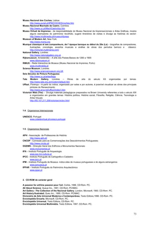 Museu Nacional dos Coches, Lisboa:
        http://www.eunet.pt/IPM/COCHES/coches.htm
Museu Nacional Machado de Castro, Coimbra:
        http://www.uc.pt/MachCastro/top.htm
Museu Virtual da Imprensa - da responsabilidade do Museu Nacional da Imprensa/Jornais e Artes Gráficas, mostra
        alguns exemplares do património recolhido, sugere itinerários de visitas e divulga as histórias do sector:
        http://www.imultimedia.pt/museuvirtpress
Museum of Modern Art, New York:
        http://www.moma.org
Musique classique et ses compositeurs, de l’ époque baroque au début du 20e (La) – biografias de compositores,
        ilustrações, cronologia, excertos musicais e análise de obras dos períodos barroco e                    clássico:
        http://richynet.multimania.com/
National Gallery, Londres:
        http://www.nationalgallery.org.uk
Rijksmuseum, Amesterdão – A arte dos Países-Baixos de 1260 a 1900:
        www.rijksmuseum.nl
RIMUS – Rede Interactiva de Museus (Museu Nacional da Imprensa, Porto):
        www.imultimédia.pt
Science Museum, Londres:
        http://www.sciencemuseum.org.UK
Seis Séculos de Pintura Portuguesa:
        http://www.uc.pt/artes/6spp
Tate Modern Gallery, Londres – Obras de arte do século XX organizadas por temas:
        http://www.tate.org.uk/modern/default.htm
Uffizzi, Florença – A partir do índice, organizado por salas e por autores, é possível visualizar as obras dos principais
        pintores do Renascimento:
        http://www.arca.net/uffizzi/index1.htm
Victorian Web (The) – Divulga materiais pedagógicos preparados na Brown University referentes a todo o século XIX
        e organizados em grandes temas: História política, História social, Filosofia, Religião, Ciência, Tecnologia e
        Artes Visuais:
        http://65.107.211.206/victorian/victov.html



1.4. Organismos Internacionais

UNESCO, Portugal:
     www.cidadevirtual.pt/unesco.portugal



1.5. Organismos Nacionais

APH - Associação de Professores de História:
        http://www.aph.pt/
CNCDP - Comissão para as Comemorações dos Descobrimentos Portugueses;
        http://www.cncdp.pt/
DGEMN – Direcção Geral dos Edifícios e Monumentos Nacionais:
        www.monumentos.pt
IPA – Instituto Português de Arqueologia:
        www.ipa.min-cultura.pt
IPCC - Instituto Português de Cartografia e Cadastro:
        www.ipcc.pt
IPM – Instituto Português de Museus- indica sites de museus portugueses e de alguns estrangeiros:
        www.ipmuseus.pt
IPPAR – Instituto Português do Património Arquitectónico:
        www.ippar.pt



2. CD-ROM de carácter geral

A passion for art/Une passion pour l'art, Corbis, 1996. CD-Rom. PC.
All About Science, Queue Inc., 1991. CD-Rom. PC/MAC.
Art Gallery - The Collection of the Nacional Gallery, London, Microsoft, 1993. CD-Rom. PC.
Art History Ilustrated, Queu Inc., 1995. CD-Rom. PC/MAC.
Dicionário de Arte Universal Moderna e Contemporânea, Texto Editora,1998. CD-Rom. PC.
Enciclopédia Encarta, Microsoft. CD-Rom. PC.
Enciclopédia Universal, Texto Editora, CD-Rom. PC.
Enciclopédia Universal Multimédia, Texto Editora, 1997. CD-Rom. PC.



                                                                                                                      73
 