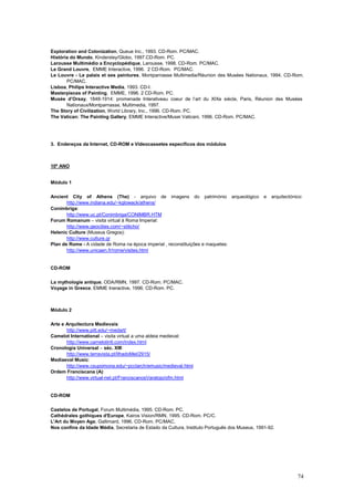 Exploration and Colonization, Queue Inc., 1993. CD-Rom. PC/MAC.
História do Mundo, Kindersley/Globo, 1997.CD-Rom. PC.
Larousse Multimédio a Encyclopédique, Larousse, 1998. CD-Rom. PC/MAC.
Le Grand Louvre, EMME Interactive, 1996. 2 CD-Rom. PC/MAC.
Le Louvre - Le palais et ses peintures, Montparnasse Multimedia/Réunion des Musées Nationaux, 1994. CD-Rom.
       PC/MAC.
Lisboa, Philips Interactive Media, 1993. CD-I.
Masterpieces of Painting, EMME, 1996. 2 CD-Rom. PC.
Musée d’Orsay, 1848-1914: promenade Interativeau coeur de l’art du XIXe siècle, Paris, Réunion des Musées
       Nationaux/Montparnasse, Multimedia, 1997.
The Story of Civilization, World Library, Inc., 1996. CD-Rom. PC.
The Vatican: The Painting Gallery, EMME Interactive/Musei Vaticani, 1996. CD-Rom. PC/MAC.




3. Endereços da Internet, CD-ROM e Videocassetes específicos dos módulos



10º ANO


Módulo 1

Ancient City of Athens (The) - arquivo de imagens do património arqueológico                    e   arquitectónico:
       http://www.indiana.edu/~kglowack/athens/
Conímbriga:
       http://www.uc.pt/Conimbriga/CONIMBR.HTM
Forum Romanum – visita virtual à Roma Imperial:
       http://www.geocities.com/~stilicho/
Helenic Culture (Museus Gregos):
       http://www.culture.gr
Plan de Rome - A cidade de Roma na época imperial , reconstituições e maquetes:
       http://www.unicaen.fr/rome/visites.html


CD-ROM

La mythologie antique, ODA/RMN, 1997. CD-Rom. PC/MAC.
Voyage in Greece, EMME Ineractive, 1996. CD-Rom. PC.



Módulo 2

Arte e Arquitectura Medievais:
       http://www.pitt.edu/~medart/
Camelot International – visita virtual a uma aldeia medieval:
       http://www.camelotintl.com/index.html
Cronologia Universal – séc. XIII:
       http://www.terravista.pt/IlhadoMel/2915/
Mediaeval Music:
       http://www.csupomona.edu/~pcclarch/emusic/medieval.html
Ordem Franciscana (A):
       http://www.virtual-net.pt/FranciscanosVaratojo/ofm.html


CD-ROM

Castelos de Portugal, Forum Multimédia, 1995. CD-Rom. PC.
Cathédrales gothiques d'Europe, Kairos Vision/RMN, 1995. CD-Rom. PC/C.
L'Art du Moyen Age, Gallimard, 1996. CD-Rom. PC/MAC.
Nos confins da Idade Média, Secretaria de Estado da Cultura, Instituto Português dos Museus, 1991-92.




                                                                                                                74
 