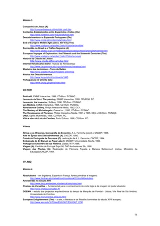 Módulo 3

Companhia de Jesus (A):
       http://companhiajesus.pt/intro/hist_port.htm
Contactos Estabelecidos entre Espanhóis e Índios (Os):
       http://www.northlink.com/~hauxe/dkshore.htm
Descobrimentos e a Expansão Portuguesa (Os):
       http://www.cncdp.pt/cncdp/crista/index.html
End of Europe’s Middle Ages (sécs. XIV-XV) (The):
       http://www.ucalgary.ca/applied_historY/tutor/endmiddle/
Escravidão no Brasil e o Tráfico Negreiro (A):
       http://www.sectec.rj.gov.br/redeescola/especialistas/historia/tema05/histm05.html
European Voyages of Exploration: the Fifteenth and the Sixteenth Centuries (The):
       http://www.ucalgary.ca/applied_historY/tutor/eurvoya/
História da Cidade de Lisboa:
       http://www.cncdp.pt/bicos/index.html
Internet Renaissance Band - Música da Renascença:
       http://www.csupomona.edu/~pcclark/emusic/renaissa.html
Mosteiro dos Jerónimos – Torre de Belém:
       http://www.cidadevirtual.pt/mosteiro-jerónimos
Navios dos Descobrimentos:
       http://www.terravista.pt/portosanto/1445
Portugueses no Oriente (Os):
       http://www.cncdp.pt/gama/index.html


CD-ROM

Botticelli, EMME Interactive, 1996. CD-Rom. PC/MAC.
Leonardo da Vinci. The painting, EMME Interactive, 1995. CD-ROM. PC.
Leonardo, the invenctor, Softkey, 1996. CD-Rom. PC/MAC.
Les Médicis, EMME Interactive, 1995. CD-Rom. PC/MAC.
Renaissance Gallery, Philips Interactive Media, 1992. DC-I.
The Mastery of Michelangelo, Queue Inc., 1992. CD-Rom. PC/MAC.
The Renaissance of Florence, Philips Interactive Media, 1991 e 1995. CD-I e CD-Rom. PC/MAC.
Uffizi, Opera Multimedia, 1995. CD-Rom. PC.
Vida e obra de Luís de Camões, Porto Editora, 1996. CD-Rom. PC.


Vídeos


África e os Africanos, Iconografia do Encontro, A. L. Ferronha (coord.), CNCDP, 1996.
Arte na Época dos Descobrimentos (A), CNCDP, 1995.
Comércio Português de Escravos (O), realização de A. L. Ferronha, CNCDP, 1994.
Embaixada de D. Manuel ao Papa Leão X, CNCDP, Universidade Aberta, 1994.
Portugal ao Encontro da sua História, Lisboa, RTP,1988.
Viagem (A), Pavilhão de Portugal Expo 98, D&D Audiovisuais SA, 1998.
Viagem das Plantas (A), Realização de Filomena Tapada e Mariana Bettencourt, Lisboa, Ministério da
       Educação/CNCDP, 1994.



11º ANO


Módulo 4

Absolutismo – em Inglaterra, Espanha e França, fontes primárias e imagens:
      http://www.fordhan.edu/halsall/mod/modsbook05.htm/#Absolutism
Amesterdão no século XVII:
      http://www.bmz.amsterdam.nl/adam/uk/intro/intro.html
Chateau de Versailles – fundamental para o conhecimento da corte régia e da imagem do poder absoluto:
      http://www.chateauversailles.fr/
DGEMN – estudo dos projectos arquitectónicos do tempo de Marquês de Pombal - Lisboa, Vila Real de Sto António,
      Universidade de Coimbra:
      http://www.monumentos.pt/ajuda.html
European Enlightenment (The) – a arte, a literatura e os filósofos iluministas do século XVIII europeu:
      http://www.wsu.edu/%7Edee/ENLIGHT/ENLIGHT.HTM




                                                                                                           75
 
