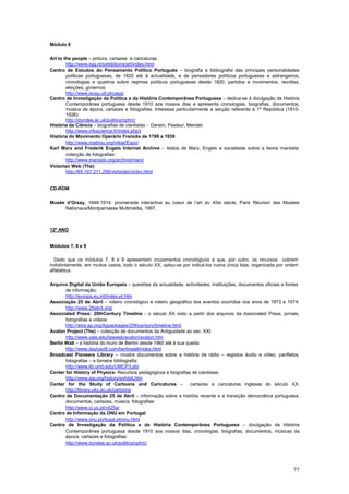 Módulo 6

Art to the people – pintura, cartazes e caricaturas:
        http://www.iisg.nl/exhibitions/art/index.html
Centro de Estudos do Pensamento Político Português – biografia e bibliografia das principais personalidades
        políticas portuguesas, de 1820 até à actualidade, e de pensadores políticos portugueses e estrangeiros;
        cronologias e quadros sobre regimes políticos portugueses desde 1820, partidos e movimentos, revoltas,
        eleições, governos:
        http://www.iscsp.utl.pt/cepp/
Centro de Investigação da Política e da História Contemporânea Portuguesa – dedica-se à divulgação da História
        Contemporânea portuguesa desde 1910 aos nossos dias e apresenta cronologias, biografias, documentos,
        música da época, cartazes e fotografias. Interessa particularmente a secção referente à 1ª República (1910-
        1926):
        http://dundee.ac.uk/politics/cphrc/
História da Ciência – biografias de cientistas - Darwin, Pasteur, Mendel:
        http://www.infoscience.fr/index.php3
História do Movimento Operário Francês de 1789 a 1939:
        http://www.maitrou.org/initiat/Expo/
Karl Marx and Frederik Engels Internet Archive – textos de Marx, Engels e socialistas sobre a teoria marxista;
        colecção de fotografias:
        http://www.marxists.org/archive/marx/
Victorian Web (The):
        http://65.107.211.206/victorian/victov.html


CD-ROM

Musée d’Orsay, 1848-1914: promenade interactive au coeur de l’art du XXe siècle, Paris Réunion des Musées
     Nationaux/Montparnasse Multimédia, 1997.



12º ANO


Módulos 7, 8 e 9

  Dado que os módulos 7, 8 e 9 apresentam cruzamentos cronológicos e que, por outro, os recursos cobrem
indistintamente, em muitos casos, todo o século XX, optou-se por indicá-los numa única lista, organizada por ordem
alfabética.

Arquivo Digital da União Europeia – questões da actualidade, actividades, instituições, documentos oficiais e fontes
       de informação:
       http://europa.eu.int/index-pt.htm
Associação 25 de Abril – roteiro cronológico e roteiro geográfico dos eventos ocorridos nos anos de 1973 e 1974:
       http://www.25abril.org/
Associated Press: 20thCentury Timeline - o século XX visto a partir dos arquivos da Associated Press, jornais,
       fotografias e vídeos:
       http://wire.ap.org/Appackages/20thcentury/timeline.html
Avalon Project (The) – colecção de documentos da Antiguidade ao sec. XXI:
       http://www.yale.edu/lawweb/avalon/avalon.htm
Berlin Wall – a história do muro de Berlim desde 1960 até à sua queda:
       http://www.daylysoft.com/berlinwall/index.html
Broadcast Pioneers Library – mostra documentos sobre a história da rádio – registos áudio e vídeo, panfletos,
       fotografias – e fornece bibliografia:
       http://www.lib.umb.edu/UMCP/Lab/
Center for History of Physics- Recursos pedagógicos e biografias de cientistas:
       http://www.aip.org/history/exhibit.htm
Center for the Study of Cartoons and Caricatures –                cartazes e caricaturas inglesas do século XX:
       http://library.ukc.ac.uk/cartoons
Centro de Documentação 25 de Abril – informação sobre a história recente e a transição democrática portuguesa,
       documentos, cartazes, música, fotografias:
       http://www.ci.uc.pt/cd25a/
Centro de Informação da ONU em Portugal:
       http://www.onu.portugal.pt/onu.html
Centro de Investigação da Política e da História Contemporânea Portuguesa – divulgação da História
       Contemporânea portuguesa desde 1910 aos nossos dias, cronologias, biografias, documentos, músicas da
       época, cartazes e fotografias:
       http://www.dundee.ac.uk/politics/cphrc/




                                                                                                                 77
 