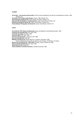 CD-ROM

25 de Abril – Uma Aventura Democrática, Centro de Documentação 25 de Abril da Universidade de Coimbra, 1999.
       CD-Rom. PC.
25 de Abril 1974, Roteiro da Revolução, Creatrix, 1999. CD-Rom. PC.
Arte Portuguesa do Século XX, Lisboa, Museu do Chiado. CD-Rom. PC.
Dicionário de Arte Moderna e Contemporânea, Lisboa, Texto Editora. CD-Rom. PC.
História de Portugal do Século XX, Lisboa, Texto Editora. CD-Rom. PC.
Personalidades Portuguesas do Século XX, Lisboa, Texto Editora. CD-Rom. PC.


Vídeos

25 de Abril de 1974, Roteiro da Revolução, Museu da República e da Resistência/Creatix, 1999.
Caminhos da Liberdade (Os), RTP, Abril, 1999.
Conquista do espaço, Edivídeo, 1989.
Cravos de Abril, RTP, Abril, 1999.
Dois Anos de Revolução, Lusomundo, Abril, 1999.
Hora da Liberdade (A), Vídeo SIC.
Mediateca do Século XX, António Reis (dir.), Amadora, Lexicultural, 1999.
       Crónica detalhada do século XX, ano após ano, em 10 livros, 10 CD-Rom e 10 vídeos.
Mundo entre as Guerras (O) – (1918-1941), 6 vídeos, Lisboa, Edivídeo Lda,1988.
Ruas do pós-25 de Abril (As), RTP, Abril, 1999.
Século do Povo (O), Vídeos SIC.
Vamos Defender os Direitos Humanos, Conselho da Europa, 1999.




                                                                                                         79
 