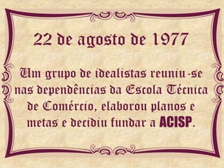 22 de agosto de 1977
 Um grupo de idealistas reuniu-se
nas dependências da Escola Técnica
  de Comércio, elaborou planos e
  metas e decidiu fundar a ACISP.
 