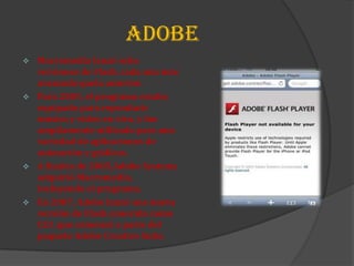 ADOBE
 Macromedia lanzó ocho
  versiones de Flash, cada una más
  avanzada quela anterior.
 Para 2005, el programa estaba
  equipado para reproducir
  música y video en vivo, y fue
  ampliamente utilizado para una
  variedad de aplicaciones de
  animación y gráficos.
 A finales de 2005,Adobe Systems
  adquirió Macromedia,
  incluyendo el programa.
 En 2007, Adobe lanzó una nueva
  versión de Flash conocida como
  CS3 ,que comenzó a parte del
  paquete Adobe Creative Suite.
 