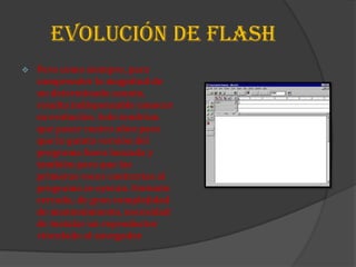 EVOLUCIÓN DE FLASH
   Pero como siempre, para
    comprender la magnitud de
    un determinado asunto,
    resulta indispensable conocer
    su evolución. Solo tendrían
    que pasar cuatro años para
    que la quinta versión del
    programa fuera lanzada y
    también para que las
    primeras voces contrarias al
    programa se oyeran. Formato
    cerrado, de gran complejidad
    de mantenimiento, necesidad
    de instalar un reproductor
    vinculado al navegador.
 