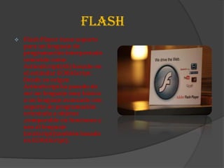 FLASH
   Flash Player tiene soporte
    para un lenguaje de
    programación interpretado
    conocido como
    ActionScript(AS) basado en
    el estándar ECMAScript.
    Desde su origen
    ActionScript ha pasado de
    ser un lenguaje muy básico
    a un lenguaje avanzado con
    soporte de programación
    orientada a objetos
    ,comparable en funciones y
    uso al lenguaje
    JavaScript(también basado
    en ECMAScript).
 