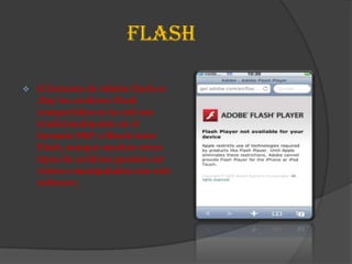 FLASH

   El formato de Adobe Flash es
    .flay los archivos Flash
    compartidos en la red son
    tradicionalmente en el
    formato SWF o Shock wave
    Flash, aunque muchos otros
    tipos de archivos pueden ser
    vistos o manipulados con este
    software.
 