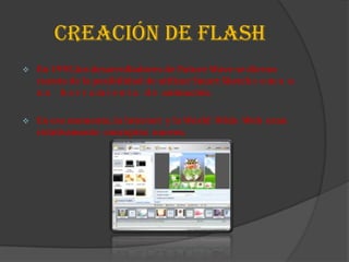 CREACIÓN DE FLASH
   En 1995,los desarrolladores de Future Wave se dieron
    cuenta de la posibilidad de utilizar Smart Sketch c o m o u
    n a h e r r a m i e n t a d e animación.

   En ese momento, la Internet y la World Wide Web eran
    relativamente conceptos nuevos.
 