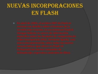 NUEVAS INCORPORACIONES
       EN FLASH
    En abril de 2006, el archivo SWF de Flash se
     estrenó con detalles sobre el formato de la
     versión más reciente, en ese entonces Flash 8.
     Aunque todavía se carece de información
     específica sobre los formatos de compresión de
     vídeo incorporada (On2, Sorenson Spark), esta
     nueva documentación cubre todas las nuevas
     características que ofrece en Flash v8
     incluyendo los nuevos comandos de
     ActionScript, expresivos controles de filtro.
 