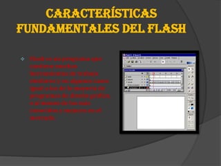 CARACTERÍSTICAS
FUNDAMENTALES DEL FLASH

   Flash es un programa que
    contiene muchas
    herramientas de trabajo
    similares y en algunos casos
    igual a las de la mayoría de
    programas de diseño gráfico,
    o al menos de los más
    conocidos y mejores en el
    mercado.
 