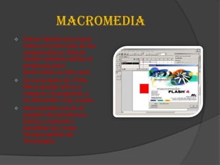 MACROMEDIA
   Future Splash tuvo tanto
    éxito en el mercado de las
    computadoras. Disney
    Online también utiliza el
    programa para
    desarrollar su sitio web.
   En noviembre de 1996,
    Macromedia ofrece a
    comprar el programa, y
    en diciembre, Gay acepta.
   Macromedia acortó el
    nombre del producto a
    Flash, y contrató a
    Jonathan Gay como
    Vicepresidente de
    Tecnología.
 