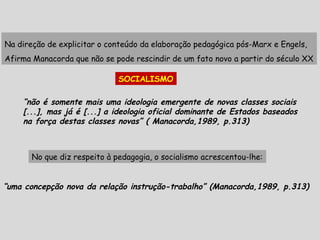 Na direção de explicitar o conteúdo da elaboração pedagógica pós-Marx e Engels,
Afirma Manacorda que não se pode rescindir de um fato novo a partir do século XX
SOCIALISMO
“não é somente mais uma ideologia emergente de novas classes sociais
[...], mas já é [...] a ideologia oficial dominante de Estados baseados
na força destas classes novas” ( Manacorda,1989, p.313)
No que diz respeito à pedagogia, o socialismo acrescentou-lhe:
“uma concepção nova da relação instrução-trabalho” (Manacorda,1989, p.313)
 