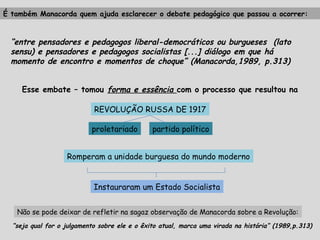 É também Manacorda quem ajuda esclarecer o debate pedagógico que passou a ocorrer:
“entre pensadores e pedagogos liberal-democráticos ou burgueses (lato
sensu) e pensadores e pedagogos socialistas [...] diálogo em que há
momento de encontro e momentos de choque” (Manacorda,1989, p.313)
Esse embate – tomou forma e essência com o processo que resultou na
REVOLUÇÃO RUSSA DE 1917
proletariado partido político
Romperam a unidade burguesa do mundo moderno
Instauraram um Estado Socialista
Não se pode deixar de refletir na sagaz observação de Manacorda sobre a Revolução:
“seja qual for o julgamento sobre ele e o êxito atual, marca uma virada na história” (1989,p.313)
 