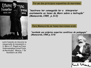 Foi um dos principais expoentes do marxismo
““mostrava ter conseguido ler e interpretarmostrava ter conseguido ler e interpretar
exatamente as teses de Marx sobre a instrução”exatamente as teses de Marx sobre a instrução”
(Manacorda,1989, p.313)(Manacorda,1989, p.313)
Para Manacorda as teses marxianas eram
““novidade aos próprios expertos soviéticos de pedagogia”novidade aos próprios expertos soviéticos de pedagogia”
(Manacorda,1989,p.314)(Manacorda,1989,p.314)
Lenin fazendo um discurso na
inauguração do monumento a
K. Marx e F. Engels na Praça
Voskresenskaya (atual Praça
da Revolução). Moscou. 7 de
Novembro de 1918.
 