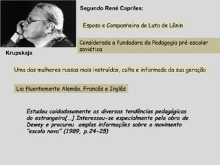 Krupskaja
Esposa e Companheira de Luta de Lênin
Considerada a fundadora da Pedagogia pré-escolar
soviética
Segundo René Capriles:
Uma das mulheres russas mais instruídas, culta e informada da sua geração
Lia fluentemente Alemão, Francês e Inglês
Estudou cuidadosamente as diversas tendências pedagógicasEstudou cuidadosamente as diversas tendências pedagógicas
do estrangeiro[..] Interessou-se especialmente pela obra dedo estrangeiro[..] Interessou-se especialmente pela obra de
Dewey e procurou amplas informações sobre o movimentoDewey e procurou amplas informações sobre o movimento
“escola nova” (1989, p.24-25)“escola nova” (1989, p.24-25)
 
