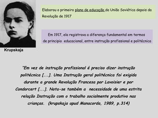 Krupskaja
Elaborou o primeiro plano de educação da União Soviética depois da
Revolução de 1917
Em 1917, ela registrava a diferença fundamental em termos
de principio educacional, entre instrução profissional e politécnica
“Em vez de instrução profissional é preciso dizer instrução
politécnica [...]. Uma Instrução geral politécnica foi exigida
durante a grande Revolução Francesa por Lavoisier e por
Condorcert [...]. Nota-se também a necessidade de uma estrita
relação Instrução com o trabalho socialmente produtivo nas
crianças. (krupskaja apud Manacorda, 1989, p.314)
 