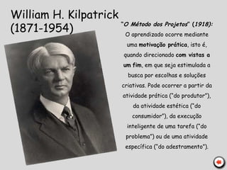 William H. Kilpatrick
(1871-1954)
“O Método dos Projetos” (1918):
O aprendizado ocorre mediante
uma motivação prática, isto é,
quando direcionado com vistas a
um fim, em que seja estimulada a
busca por escolhas e soluções
criativas. Pode ocorrer a partir da
atividade prática (“do produtor”),
da atividade estética (“do
consumidor”), da execução
inteligente de uma tarefa (“do
problema”) ou de uma atividade
específica (“do adestramento”).
 