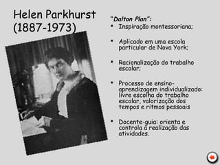 Helen Parkhurst
(1887-1973)
“Dalton Plan”:
 Inspiração montessoriana;
 Aplicado em uma escola
particular de Nova York;
 Racionalização do trabalho
escolar;
 Processo de ensino-
aprendizagem individualizado:
livre escolha do trabalho
escolar, valorização dos
tempos e ritmos pessoais
 Docente-guia: orienta e
controla a realização das
atividades.
 