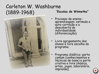 Carleton W. Washburne
(1889-1968) “Escolas de Winnetka”
• Processo de ensino-
aprendizagem: estimula a
auto-correção e a
descoberta da
individualidade
(diferenciação);
• Livre agrupamento dos
alunos e livre escolha do
programa;
• Programa didático: parte
comum (conhecimentos e
técnicas de base) e parte
criativa e livre (música,
artes, jogos, laboratório,
imprensa).
 