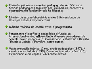 Filósofo, psicólogo e o maior pedagogo do séc XX: suas
teorias pedagógicas seguiram por via madura, coerente e
rigorosamente fundamentada na filosofia.
Diretor da escola-laboratório anexa à Universidade de
Chicago: estudos experimentais.
Máximo teórico da escola ativa e progressista.
Pensamento filosófico e pedagógico difundiu-se
internacionalmente, influenciando diversos pensadores da
“escola nova”: Codgnola (“Escola-Cidade Pestalozzi” e Revista
“Escola e Cidade”), Ferrière, entre outros.
Vasta produção teórica: O meu credo pedagógico (1897), A
escola e a sociedade (1899), Democracia e educação (1916),
Experiência e educação (1937) entre outros.
 
