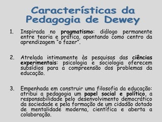 1. Inspirada no pragmatismo: diálogo permanente
entre teoria e prática, apontando como centro da
aprendizagem “o fazer”.
2. Atrelada intimamente às pesquisas das ciências
experimentais: psicologia e sociologia oferecem
subsídios para a compreensão dos problemas da
educação.
3. Empenhada em construir uma filosofia da educação:
atribui a pedagogia um papel social e político, a
responsabilidade pelo desenvolvimento democrático
da sociedade e pela formação de um cidadão dotado
de mentalidade moderna, científica e aberta a
colaboração.
 
