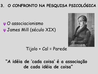 ψ O associacionismo
ψ James Mill (século XIX)
Tijolo + Cal = Parede
“A idéia de ‘cada coisa’ é a associação
de cada idéia de coisa”
3. O CONFRONTO NA PESQUISA PSICOLÓGICA3. O CONFRONTO NA PESQUISA PSICOLÓGICA
 