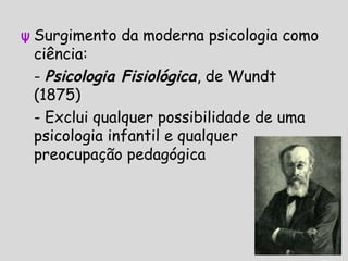ψ Surgimento da moderna psicologia como
ciência:
- Psicologia Fisiológica, de Wundt
(1875)
- Exclui qualquer possibilidade de uma
psicologia infantil e qualquer
preocupação pedagógica
 