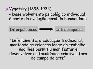 ψ Vygotsky (1896-1934):
- Desenvolvimento psicológico individual
é parte da evolução geral da humanidade
Interpsíquicas Intrapsíquicas
“Infelizmente, a educação tradicional,
mantendo as crianças longe do trabalho,
não lhes permitiu manifestar e
desenvolver as faculdades criativas fora
do campo da arte”
 