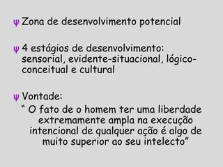 ψ Zona de desenvolvimento potencial
ψ 4 estágios de desenvolvimento:
sensorial, evidente-situacional, lógico-
conceitual e cultural
ψ Vontade:
“ O fato de o homem ter uma liberdade
extremamente ampla na execução
intencional de qualquer ação é algo de
muito superior ao seu intelecto”
 